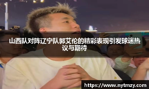 山西队对阵辽宁队郭艾伦的精彩表现引发球迷热议与期待
